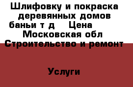 Шлифовку и покраска деревянных домов,баньи т.д. › Цена ­ 200 - Московская обл. Строительство и ремонт » Услуги   